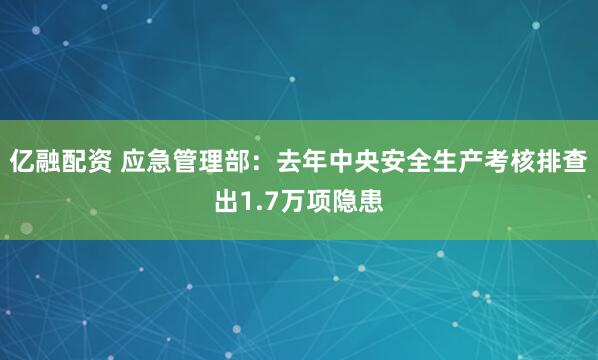 亿融配资 应急管理部：去年中央安全生产考核排查出1.7万项隐患
