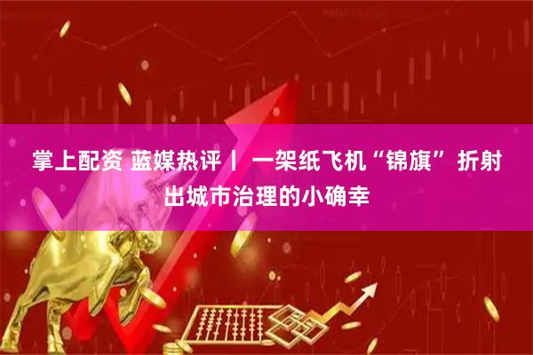 掌上配资 蓝媒热评丨 一架纸飞机“锦旗” 折射出城市治理的小确幸