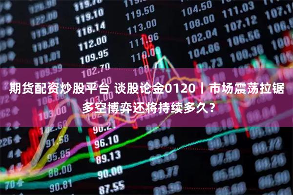 期货配资炒股平台 谈股论金0120丨市场震荡拉锯 多空博弈还将持续多久？