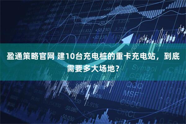 盈通策略官网 建10台充电桩的重卡充电站，到底需要多大场地？