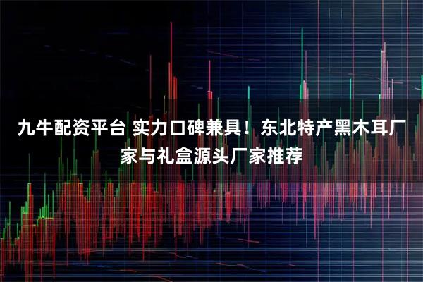九牛配资平台 实力口碑兼具！东北特产黑木耳厂家与礼盒源头厂家推荐