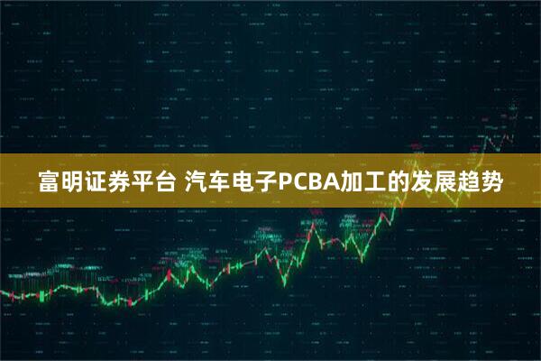 富明证券平台 汽车电子PCBA加工的发展趋势