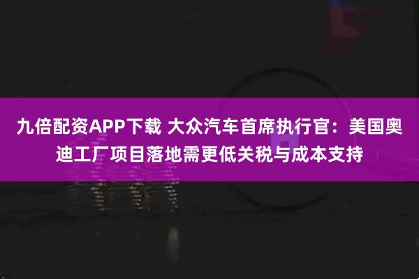 九倍配资APP下载 大众汽车首席执行官：美国奥迪工厂项目落地需更低关税与成本支持