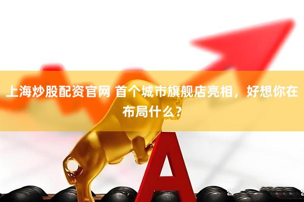 上海炒股配资官网 首个城市旗舰店亮相，好想你在布局什么？