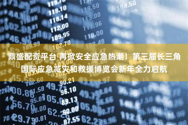 鼎盛配资平台 再掀安全应急热潮！第三届长三角国际应急减灾和救援博览会新年全力启航