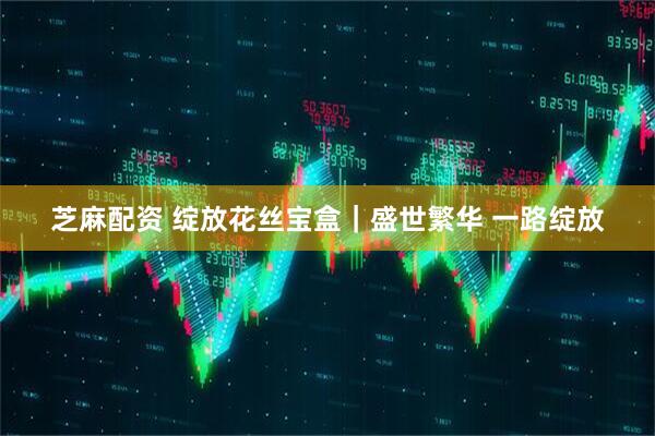 芝麻配资 绽放花丝宝盒｜盛世繁华 一路绽放