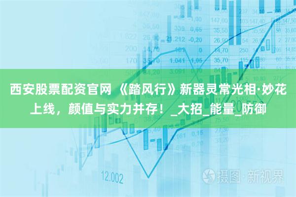 西安股票配资官网 《踏风行》新器灵常光相·妙花上线，颜值与实力并存！_大招_能量_防御