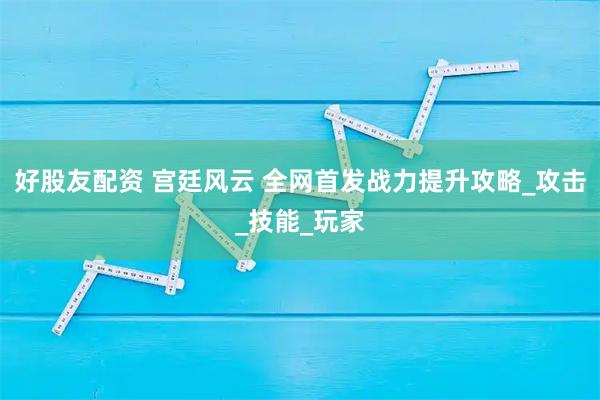 好股友配资 宫廷风云 全网首发战力提升攻略_攻击_技能_玩家