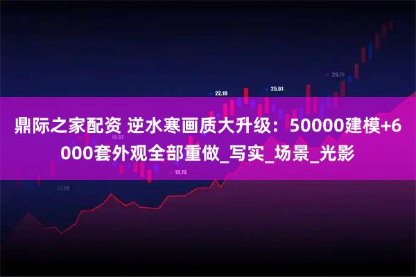 鼎际之家配资 逆水寒画质大升级：50000建模+6000套外观全部重做_写实_场景_光影