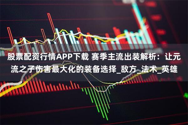 股票配资行情APP下载 赛季主流出装解析：让元流之子伤害最大化的装备选择_敌方_法术_英雄