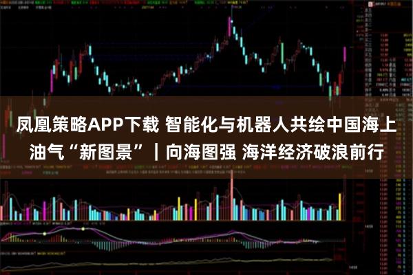 凤凰策略APP下载 智能化与机器人共绘中国海上油气“新图景”｜向海图强 海洋经济破浪前行