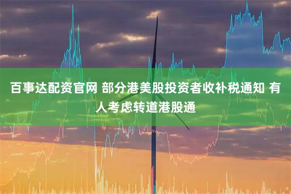 百事达配资官网 部分港美股投资者收补税通知 有人考虑转道港股通