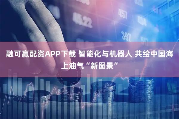 融可赢配资APP下载 智能化与机器人 共绘中国海上油气“新图景”