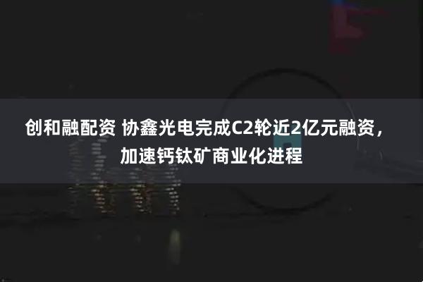 创和融配资 协鑫光电完成C2轮近2亿元融资， 加速钙钛矿商业化进程