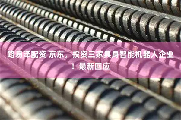 路易泽配资 京东，投资三家具身智能机器人企业！最新回应