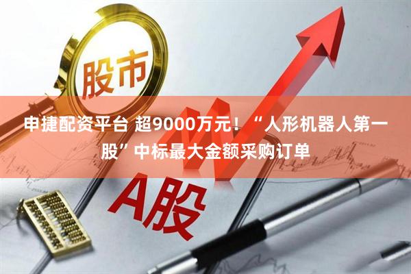 申捷配资平台 超9000万元！“人形机器人第一股”中标最大金额采购订单