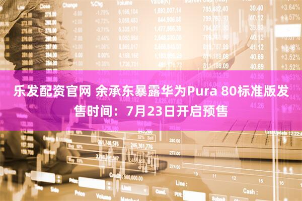 乐发配资官网 余承东暴露华为Pura 80标准版发售时间：7月23日开启预售