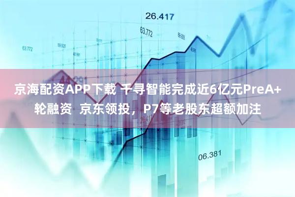 京海配资APP下载 千寻智能完成近6亿元PreA+轮融资  京东领投，P7等老股东超额加注