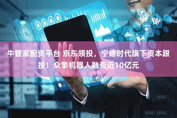 牛管家配资平台 京东领投，宁德时代旗下资本跟投！众擎机器人融资近10亿元