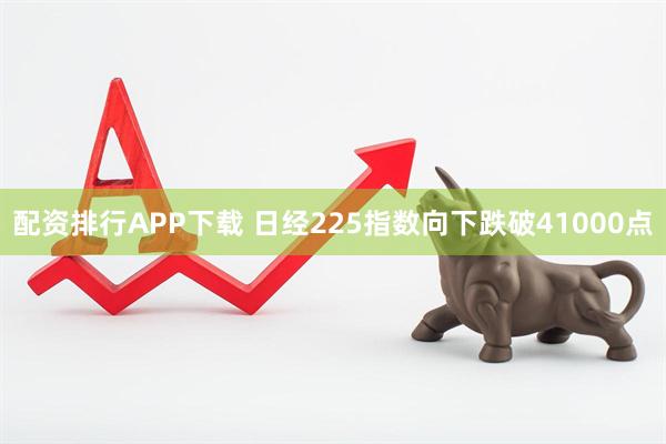 配资排行APP下载 日经225指数向下跌破41000点