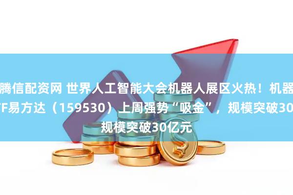 腾信配资网 世界人工智能大会机器人展区火热！机器人ETF易方达（159530）上周强势“吸金”，规模突破30亿元
