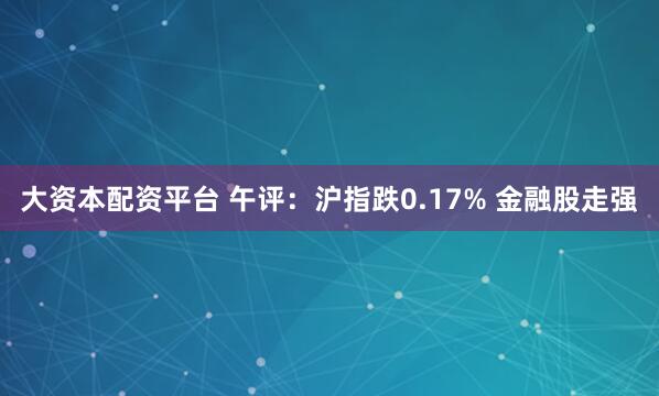 大资本配资平台 午评：沪指跌0.17% 金融股走强