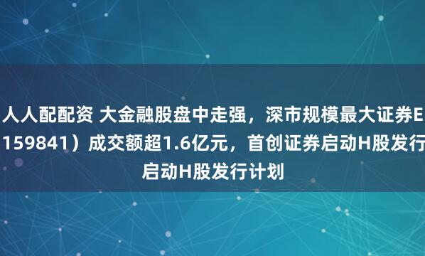 人人配配资 大金融股盘中走强，深市规模最大证券ETF（159841）成交额超1.6亿元，首创证券启动H股发行计划