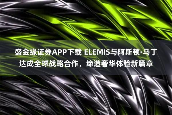 盛金缘证券APP下载 ELEMIS与阿斯顿·马丁达成全球战略合作，缔造奢华体验新篇章