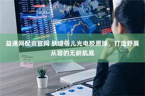 益通网配资官网 肤缇蓓儿光电胶原臻，打造舒展从容的无龄肌底