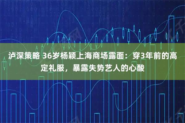 泸深策略 36岁杨颖上海商场露面：穿3年前的高定礼服，暴露失势艺人的心酸