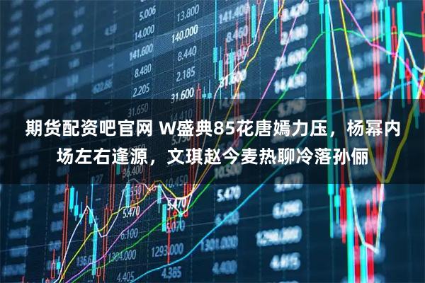 期货配资吧官网 W盛典85花唐嫣力压，杨幂内场左右逢源，文琪赵今麦热聊冷落孙俪