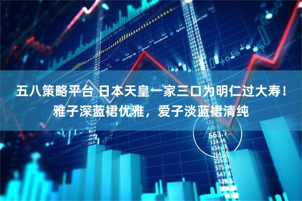 五八策略平台 日本天皇一家三口为明仁过大寿！雅子深蓝裙优雅，爱子淡蓝裙清纯