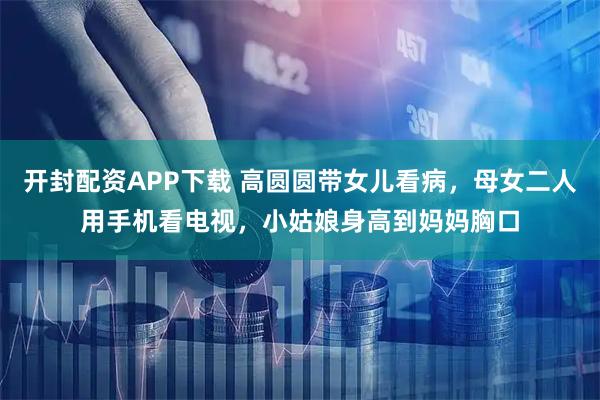 开封配资APP下载 高圆圆带女儿看病，母女二人用手机看电视，小姑娘身高到妈妈胸口