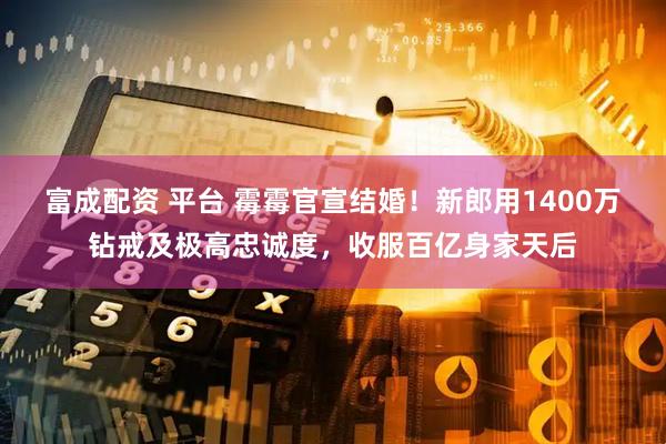 富成配资 平台 霉霉官宣结婚！新郎用1400万钻戒及极高忠诚度，收服百亿身家天后