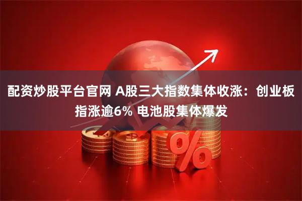 配资炒股平台官网 A股三大指数集体收涨：创业板指涨逾6% 电池股集体爆发