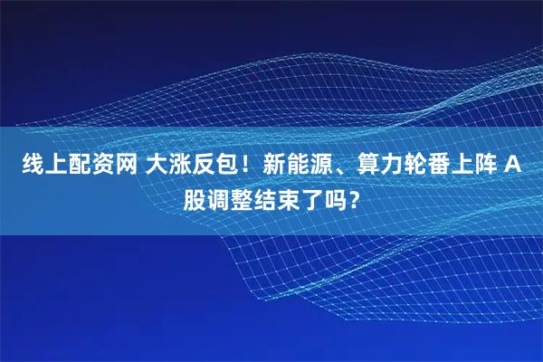 线上配资网 大涨反包！新能源、算力轮番上阵 A股调整结束了吗？