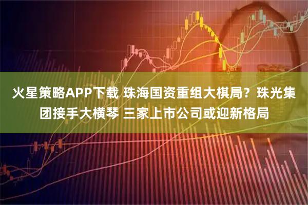 火星策略APP下载 珠海国资重组大棋局？珠光集团接手大横琴 三家上市公司或迎新格局