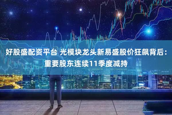 好股盛配资平台 光模块龙头新易盛股价狂飙背后：重要股东连续11季度减持