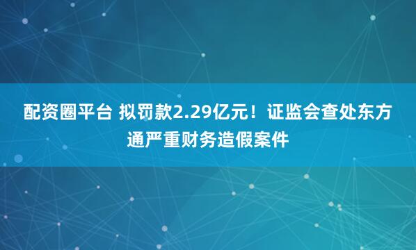 配资圈平台 拟罚款2.29亿元！证监会查处东方通严重财务造假案件