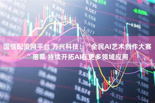 国信配资网平台 万兴科技：“全民AI艺术创作大赛”落幕 持续开拓AI在更多领域应用