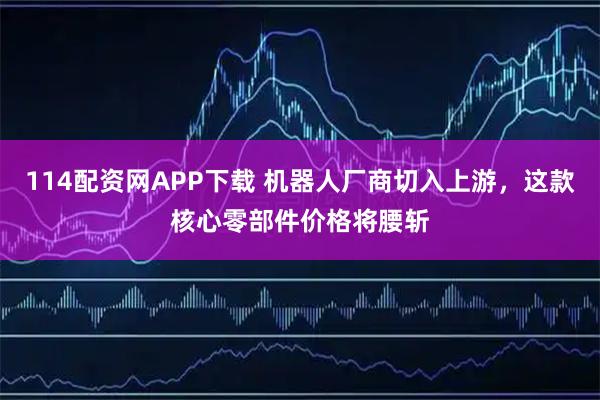 114配资网APP下载 机器人厂商切入上游，这款核心零部件价格将腰斩