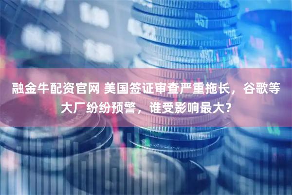 融金牛配资官网 美国签证审查严重拖长，谷歌等大厂纷纷预警，谁受影响最大？