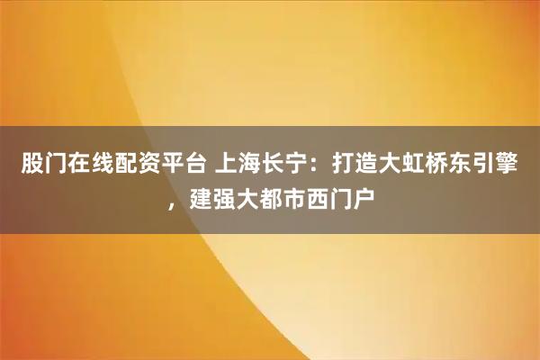 股门在线配资平台 上海长宁：打造大虹桥东引擎，建强大都市西门户