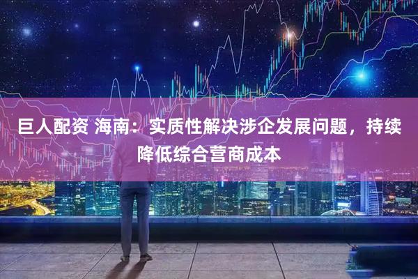 巨人配资 海南：实质性解决涉企发展问题，持续降低综合营商成本